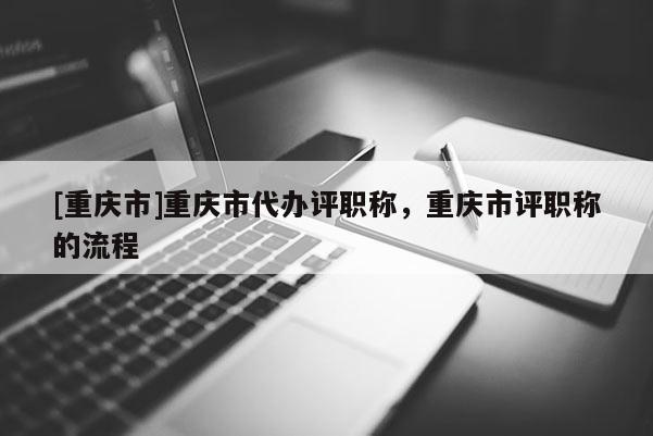 [重慶市]重慶市代辦評職稱，重慶市評職稱的流程