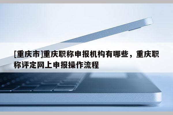 [重慶市]重慶職稱申報機構有哪些，重慶職稱評定網(wǎng)上申報操作流程