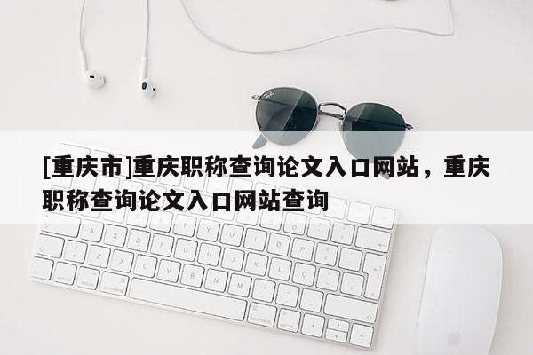 [重慶市]重慶職稱查詢論文入口網(wǎng)站，重慶職稱查詢論文入口網(wǎng)站查詢