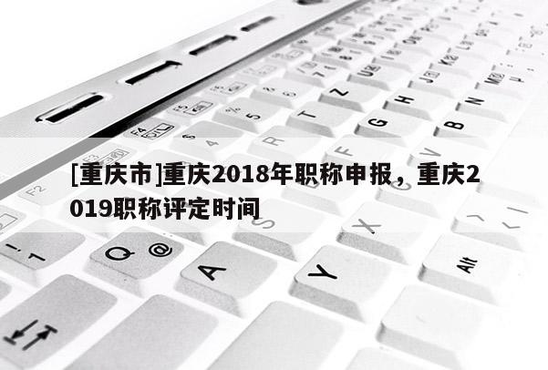 [重慶市]重慶2018年職稱申報，重慶2019職稱評定時間