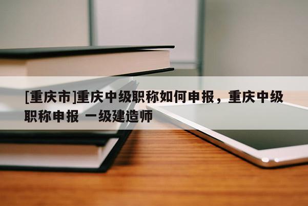 [重慶市]重慶中級(jí)職稱如何申報(bào)，重慶中級(jí)職稱申報(bào) 一級(jí)建造師