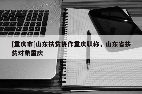 [重慶市]山東扶貧協(xié)作重慶職稱，山東省扶貧對(duì)象重慶