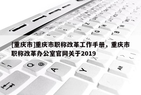 [重慶市]重慶市職稱改革工作手冊，重慶市職稱改革辦公室官網關于2019