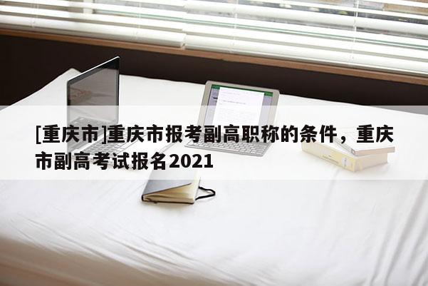 [重慶市]重慶市報考副高職稱的條件，重慶市副高考試報名2021