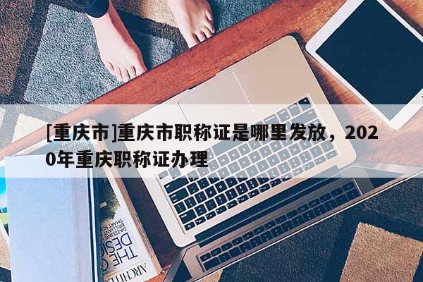 [重慶市]重慶市職稱證是哪里發(fā)放，2020年重慶職稱證辦理