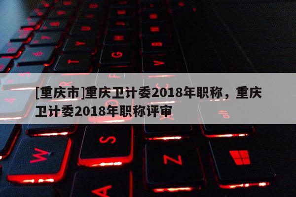[重慶市]重慶衛(wèi)計(jì)委2018年職稱(chēng)，重慶衛(wèi)計(jì)委2018年職稱(chēng)評(píng)審