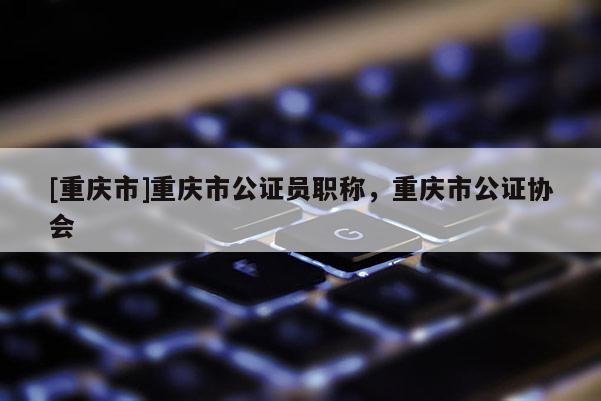 [重慶市]重慶市公證員職稱，重慶市公證協(xié)會(huì)