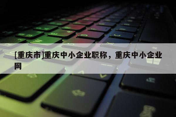 [重慶市]重慶中小企業(yè)職稱，重慶中小企業(yè)網(wǎng)
