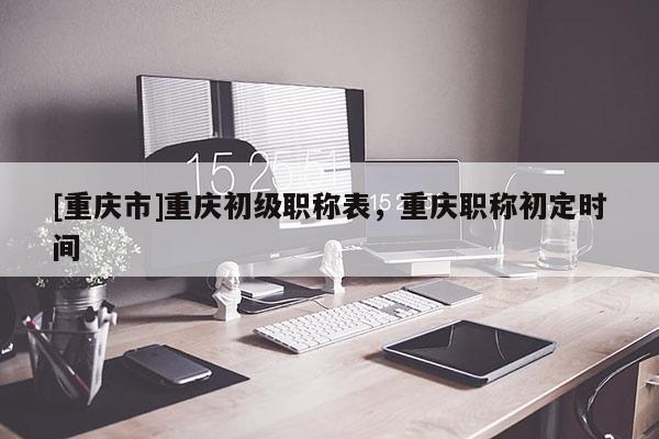 [重慶市]重慶初級職稱表，重慶職稱初定時間