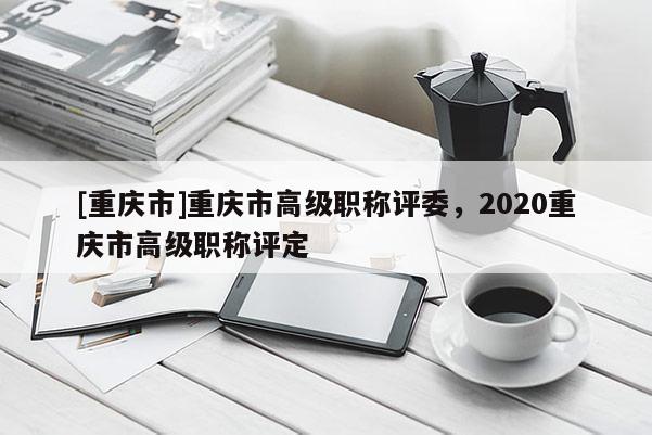 [重慶市]重慶市高級職稱評委，2020重慶市高級職稱評定