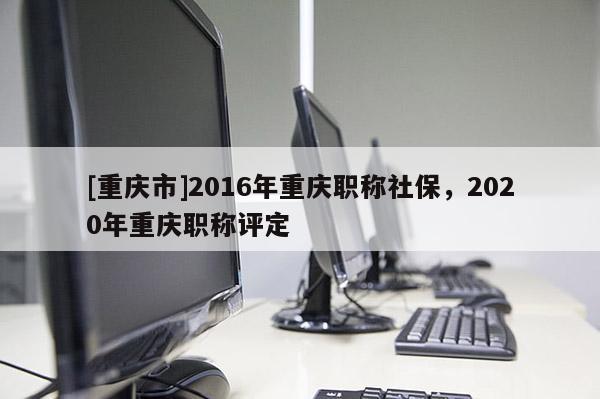 [重慶市]2016年重慶職稱社保，2020年重慶職稱評定