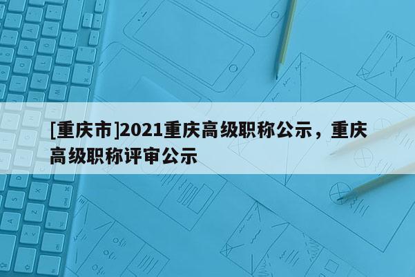 [重慶市]2021重慶高級(jí)職稱公示，重慶高級(jí)職稱評(píng)審公示