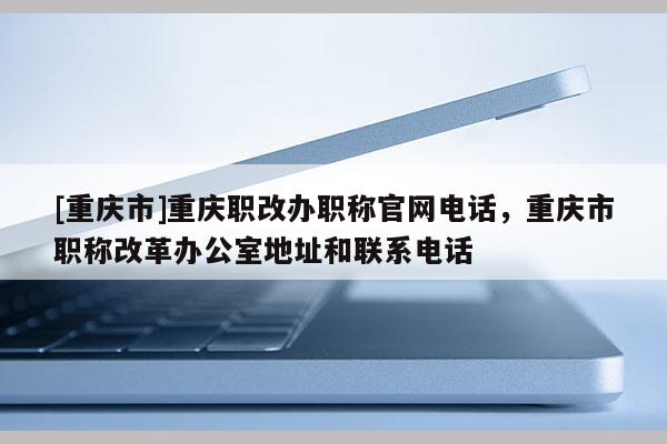 [重慶市]重慶職改辦職稱官網(wǎng)電話，重慶市職稱改革辦公室地址和聯(lián)系電話