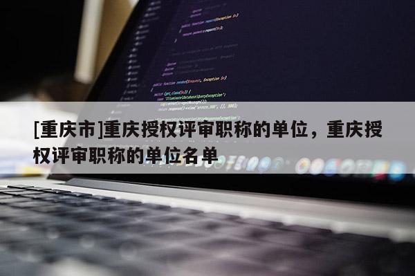 [重慶市]重慶授權(quán)評審職稱的單位，重慶授權(quán)評審職稱的單位名單