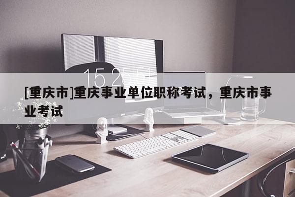 [重慶市]重慶事業(yè)單位職稱考試，重慶市事業(yè)考試