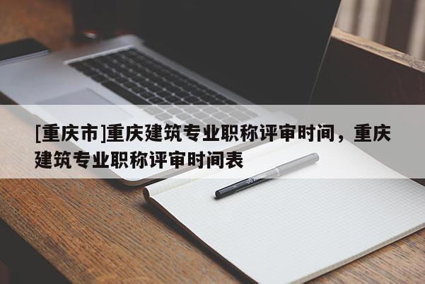 [重慶市]重慶建筑專業(yè)職稱評審時(shí)間，重慶建筑專業(yè)職稱評審時(shí)間表