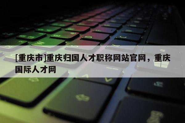 [重慶市]重慶歸國人才職稱網(wǎng)站官網(wǎng)，重慶國際人才網(wǎng)