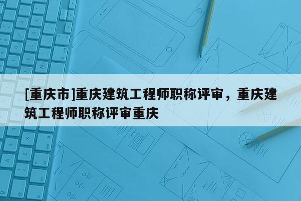 [重慶市]重慶建筑工程師職稱評審，重慶建筑工程師職稱評審重慶