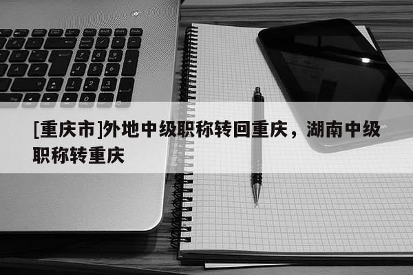 [重慶市]外地中級(jí)職稱轉(zhuǎn)回重慶，湖南中級(jí)職稱轉(zhuǎn)重慶