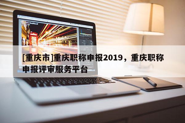 [重慶市]重慶職稱申報2019，重慶職稱申報評審服務平臺