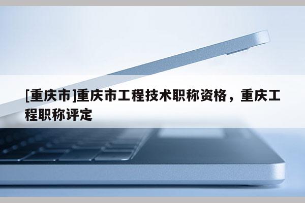 [重慶市]重慶市工程技術(shù)職稱資格，重慶工程職稱評(píng)定