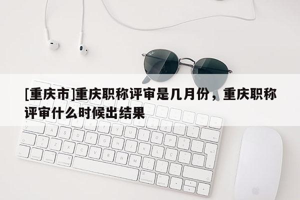 [重慶市]重慶職稱(chēng)評(píng)審是幾月份，重慶職稱(chēng)評(píng)審什么時(shí)候出結(jié)果