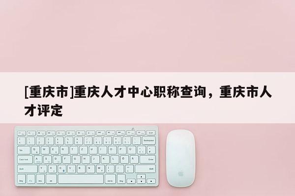 [重慶市]重慶人才中心職稱查詢，重慶市人才評定