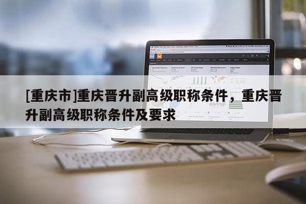 [重慶市]重慶晉升副高級職稱條件，重慶晉升副高級職稱條件及要求
