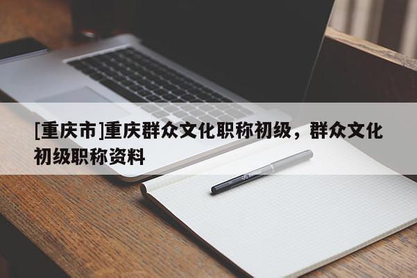 [重慶市]重慶群眾文化職稱初級，群眾文化初級職稱資料