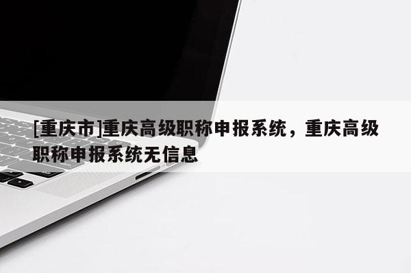 [重慶市]重慶高級職稱申報(bào)系統(tǒng)，重慶高級職稱申報(bào)系統(tǒng)無信息