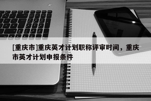 [重慶市]重慶英才計劃職稱評審時間，重慶市英才計劃申報條件