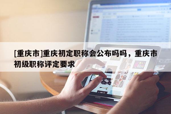 [重慶市]重慶初定職稱會公布嗎嗎，重慶市初級職稱評定要求