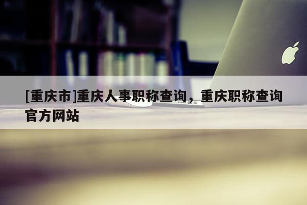 [重慶市]重慶人事職稱查詢，重慶職稱查詢官方網(wǎng)站