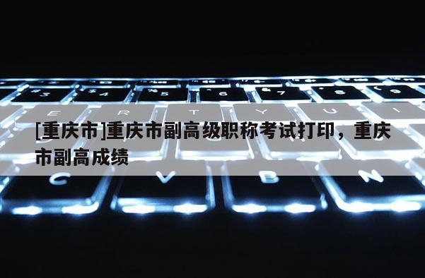 [重慶市]重慶市副高級職稱考試打印，重慶市副高成績