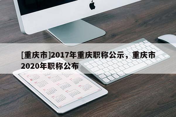 [重慶市]2017年重慶職稱公示，重慶市2020年職稱公布