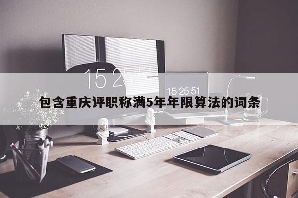 包含重慶評(píng)職稱(chēng)滿(mǎn)5年年限算法的詞條