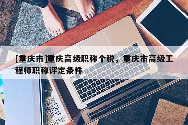 [重慶市]重慶高級(jí)職稱(chēng)個(gè)稅，重慶市高級(jí)工程師職稱(chēng)評(píng)定條件
