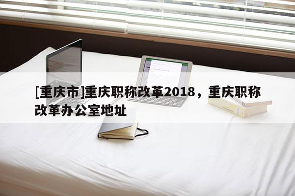 [重慶市]重慶職稱改革2018，重慶職稱改革辦公室地址