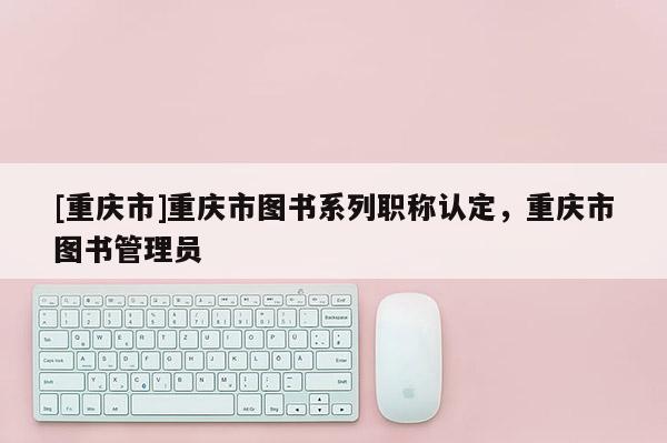 [重慶市]重慶市圖書(shū)系列職稱認(rèn)定，重慶市圖書(shū)管理員