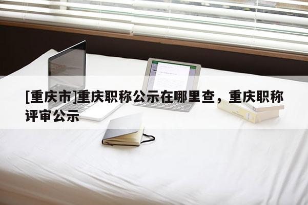 [重慶市]重慶職稱公示在哪里查，重慶職稱評審公示
