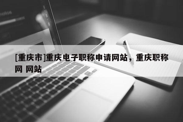 [重慶市]重慶電子職稱申請網(wǎng)站，重慶職稱網(wǎng) 網(wǎng)站