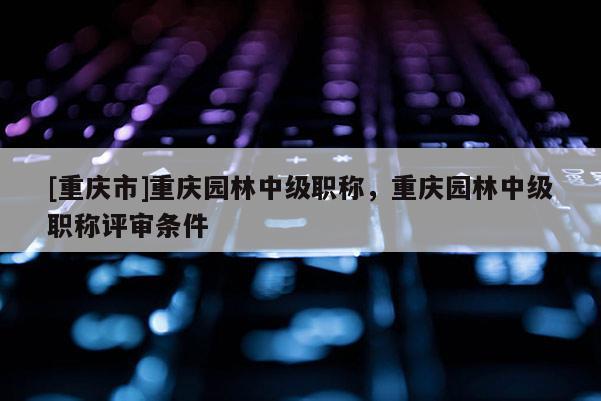 [重慶市]重慶園林中級(jí)職稱，重慶園林中級(jí)職稱評(píng)審條件