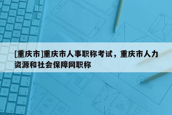 [重慶市]重慶市人事職稱考試，重慶市人力資源和社會(huì)保障網(wǎng)職稱