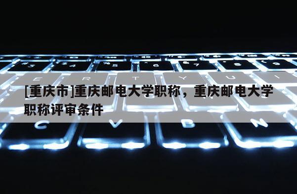 [重慶市]重慶郵電大學(xué)職稱，重慶郵電大學(xué)職稱評(píng)審條件