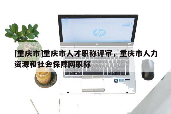 [重慶市]重慶市人才職稱評(píng)審，重慶市人力資源和社會(huì)保障網(wǎng)職稱