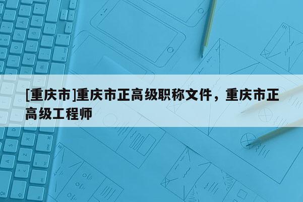 [重慶市]重慶市正高級職稱文件，重慶市正高級工程師