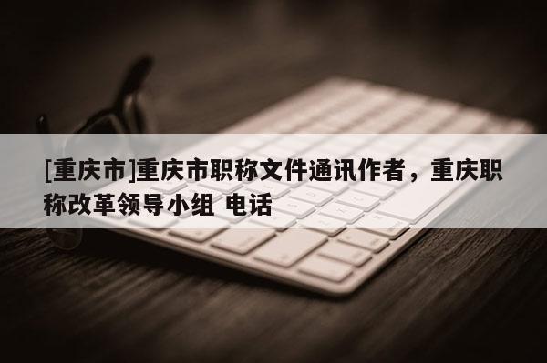 [重慶市]重慶市職稱文件通訊作者，重慶職稱改革領導小組 電話