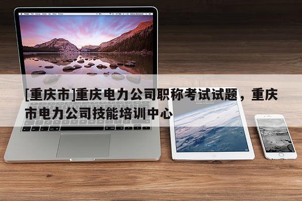 [重慶市]重慶電力公司職稱考試試題，重慶市電力公司技能培訓(xùn)中心