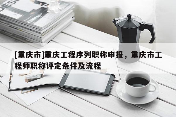 [重慶市]重慶工程序列職稱申報，重慶市工程師職稱評定條件及流程