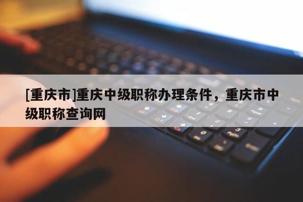 [重慶市]重慶中級(jí)職稱辦理?xiàng)l件，重慶市中級(jí)職稱查詢網(wǎng)